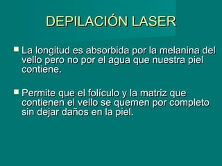 DEPILACIÓN LASERDEPILACIÓN LASER
 La longitud es absorbida por la melanina delLa longitud es absorbida por la melanina del
vello pero no por el agua que nuestra pielvello pero no por el agua que nuestra piel
contiene.contiene.
 Permite que el folículo y la matriz quePermite que el folículo y la matriz que
contienen el vello se quemen por completocontienen el vello se quemen por completo
sin dejar daños en la piel.sin dejar daños en la piel.
 