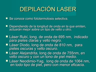 DEPILACIÓN LASERDEPILACIÓN LASER
 Se conoce como fototermolosis selectiva.Se conoce como fototermolosis selectiva.
 Dependiendo de la longitud de onda en la que emiten,Dependiendo de la longitud de onda en la que emiten,
actuarán mejor sobre un tipo de vello u otro.actuarán mejor sobre un tipo de vello u otro.
 Láser Rubí, long. de onda de 695 nm, indicadoLáser Rubí, long. de onda de 695 nm, indicado
para pieles claras y vello negro.para pieles claras y vello negro.
 Láser Diodo, long de onda de 810 nm, paraLáser Diodo, long de onda de 810 nm, para
pieles oscuras y vello oscuro.pieles oscuras y vello oscuro.
 Láser Alejandrita, long de onda de 755nm, enLáser Alejandrita, long de onda de 755nm, en
vello oscuro y con un tono de piel medio.vello oscuro y con un tono de piel medio.
 Láser Neodimio-Yag, long de onda de 1064 nm,Láser Neodimio-Yag, long de onda de 1064 nm,
en todo tipo de piel, pero con menor eficacia.en todo tipo de piel, pero con menor eficacia.
 