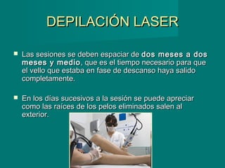 DEPILACIÓN LASERDEPILACIÓN LASER
 Las sesiones se deben espaciar deLas sesiones se deben espaciar de dos meses a dosdos meses a dos
meses y mediomeses y medio, que es el tiempo necesario para que, que es el tiempo necesario para que
el vello que estaba en fase de descanso haya salidoel vello que estaba en fase de descanso haya salido
completamente.completamente.
 En los días sucesivos a la sesión se puede apreciarEn los días sucesivos a la sesión se puede apreciar
como las raíces de los pelos eliminados salen alcomo las raíces de los pelos eliminados salen al
exterior.exterior.
 