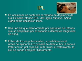 IPLIPL
 En ocasiones se confunde el método de depilación deEn ocasiones se confunde el método de depilación de
Luz Pulsada IntensA (IPL, del inglésLuz Pulsada IntensA (IPL, del inglés Intense PulsedIntense Pulsed
LightLight) como depilación láser.) como depilación láser.
 Usa una luz que está formada por paquetes de fotonesUsa una luz que está formada por paquetes de fotones
que se desplazan por el espacio a diferentes longitudesque se desplazan por el espacio a diferentes longitudes
de onda.de onda.
 El haz de luz es policromático, y multidireccional.El haz de luz es policromático, y multidireccional.
Antes de aplicar la luz pulsada se debe cubrir la zona aAntes de aplicar la luz pulsada se debe cubrir la zona a
tratar con un gel especial. Al terminar el tratamiento, latratar con un gel especial. Al terminar el tratamiento, la
piel se puede enrojecer ligeramente.piel se puede enrojecer ligeramente.
 