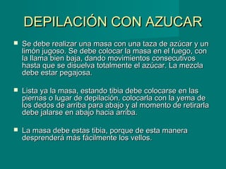 DEPILACIÓN CON AZUCARDEPILACIÓN CON AZUCAR
 Se debe realizar una masa con una taza de azúcar y unSe debe realizar una masa con una taza de azúcar y un
limón jugoso. Se debe colocar la masa en el fuego, conlimón jugoso. Se debe colocar la masa en el fuego, con
la llama bien baja, dando movimientos consecutivosla llama bien baja, dando movimientos consecutivos
hasta que se disuelva totalmente el azúcar. La mezclahasta que se disuelva totalmente el azúcar. La mezcla
debe estar pegajosa.debe estar pegajosa.
 Lista ya la masa, estando tibia debe colocarse en lasLista ya la masa, estando tibia debe colocarse en las
piernas o lugar de depilación. colocarla con la yema depiernas o lugar de depilación. colocarla con la yema de
los dedos de arriba para abajo y al momento de retirarlalos dedos de arriba para abajo y al momento de retirarla
debe jalarse en abajo hacia arriba.debe jalarse en abajo hacia arriba.
 La masa debe estas tibia, porque de esta maneraLa masa debe estas tibia, porque de esta manera
desprenderá más fácilmente los vellos.desprenderá más fácilmente los vellos.
 