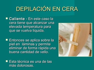 DEPILACIÓN EN CERADEPILACIÓN EN CERA
 CalienteCaliente - En este caso la- En este caso la
cera tiene que alcanzar unacera tiene que alcanzar una
elevada temperatura paraelevada temperatura para
que se vuelva líquida.que se vuelva líquida.
 Entonces se aplica sobre laEntonces se aplica sobre la
piel en láminas y permitepiel en láminas y permite
eliminar de forma rápida unaeliminar de forma rápida una
buena cantidad de vello.buena cantidad de vello.
 Esta técnica es una de lasEsta técnica es una de las
más dolorosas.más dolorosas.
 