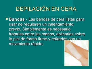 DEPILACIÓN EN CERADEPILACIÓN EN CERA
 BandasBandas - Las bandas de cera listas para- Las bandas de cera listas para
usar no requieren un calentamientousar no requieren un calentamiento
previo. Simplemente es necesarioprevio. Simplemente es necesario
frotarlas entre las manos, aplicarlas sobrefrotarlas entre las manos, aplicarlas sobre
la piel de forma firme y retirarlas con unla piel de forma firme y retirarlas con un
movimiento rápido.movimiento rápido.
 