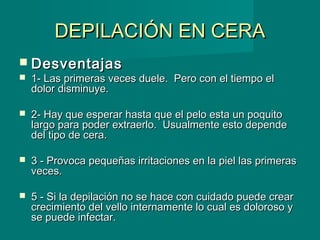 DEPILACIÓN EN CERADEPILACIÓN EN CERA
 DesventajasDesventajas
 1- Las primeras veces duele.  Pero con el tiempo el1- Las primeras veces duele.  Pero con el tiempo el
dolor disminuye.dolor disminuye.
 2- Hay que esperar hasta que el pelo esta un poquito2- Hay que esperar hasta que el pelo esta un poquito
largo para poder extraerlo.  Usualmente esto dependelargo para poder extraerlo.  Usualmente esto depende
del tipo de cera.del tipo de cera.
            
 3 - Provoca pequeñas irritaciones en la piel las primeras3 - Provoca pequeñas irritaciones en la piel las primeras
veces.veces.
 5 - Si la depilación no se hace con cuidado puede crear5 - Si la depilación no se hace con cuidado puede crear
crecimiento del vello internamente lo cual es doloroso ycrecimiento del vello internamente lo cual es doloroso y
se puede infectar.  se puede infectar.  
              
 