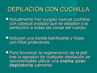 DEPILACIÓN CON CUCHILLADEPILACIÓN CON CUCHILLA
 Actualmente han surgido nuevas cuchillasActualmente han surgido nuevas cuchillas
con cabezal ovalado que se adaptan a lacon cabezal ovalado que se adaptan a la
perfección a todas las zonas del cuerpo.perfección a todas las zonas del cuerpo.
 Incluyen una banda lubrificante y hojasIncluyen una banda lubrificante y hojas
con hilos protectores.con hilos protectores.
 Para favorecer la regeneración de la pielPara favorecer la regeneración de la piel
tras la agresión de cualquier depilación setras la agresión de cualquier depilación se
recomendable utilizar unarecomendable utilizar una crema post-crema post-
depilatoriadepilatoria calmante.calmante.
 