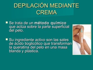 DEPILACIÓN MEDIANTEDEPILACIÓN MEDIANTE
CREMACREMA
 Se trata de unSe trata de un método químicométodo químico
que actúa sobre la parte superficialque actúa sobre la parte superficial
del pelo.del pelo.
 Su ingrediente activo son las salesSu ingrediente activo son las sales
de ácido tioglicólico que transformande ácido tioglicólico que transforman
la queratina del pelo en una masala queratina del pelo en una masa
blanda y plástica.blanda y plástica.
 