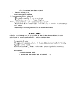 - Tinción dientes (cromógenos dieta)
- Agentes tensoactivos
Gran capacidad limpiadora.
❖ Compuestos aniónicos (jabones)
- Eliminación mecánica de microorganismos
- Facilitan la penetración de otros antisépticos
❖ Compuestos catiónicos (derivados de amonio cuaternario)
- Desinfección de heridas causadas por mordeduras de animales (inactivación del
virus rábico)
- Oftalmología: colirios y desinfección de lentes de contacto
DESINFECTANTE
Potentes microbicidas que por su toxicidad no pueden aplicarse sobre tejidos vivos,
utilizándose en superficies, ambientes u objetos contaminados.
- Compuestos de cloro
Cloro gas, cloruro de cal, solución de clorato sódico (solución de Dakin Carrel) y
lejías (hipoclorito sódico).
Potentes bactericidas, viricidas y amebicidas (amebas: parásitos intestinales).
Indicaciones
- Potabilización del agua
- Desinfección hospitalaria (sol. diluidas 1% a 1‰
 