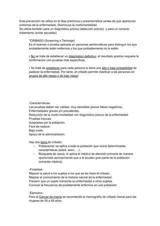 Esta prevención se utiliza en la fase preclínica o presintomática (antes de que aparezcan
síntomas de la enfermedad). Disminuye la morbimortalidad.
Se utiliza también para un diagnóstico precoz (detección precoz) y para un correcto
tratamiento (evitar secuelas)
*CRIBADO (Screening o Tamizaje)
Es el examen o prueba aplicada en personas asintomáticas para distinguir los que
probablemente estén enfermos y los que probablemente no lo estén.
▪ No se trata de establecer un diagnóstico definitivo, el resultado positivo requiere la
confirmación con pruebas más específicas.
▪ Se trata de establecer para cada persona si tiene una alta o baja probabilidad de
padecer la enfermedad. Por tanto, el cribado permite clasificar a las personas en
grupos de alto riesgo o de bajo riesgo
-Características-
Las pruebas deben ser válidas: muy sensibles (pocos falsos negativos).
Enfermedades graves y/o prevalentes.
Reducción de la morbi-mortalidad con diagnóstico precoz de la enfermedad.
Pruebas inocuas.
Aceptadas por la población.
Fácil de realizar.
Bajo coste.
Apoyo de la administración.
Hay dos tipos de cribado:
- Poblacional: se aplica a toda la población que reúne determinadas
características (edad, sexo,….) .
- Búsqueda de casos: lo aplica el médico de atención primaria de manera
oportunista aprovechando que a él acuden gran parte de la población
(consulta médica).
-Finalidad-
Mejorar la salud a los sujetos a los que se les hace el cribado.
Mejorar el conocimiento de la historia natural de la enfermedad.
Prevenir que un sujeto transmita su enfermedad a otros sujetos.
Conocer la frecuencia de posiblemente enfermos en una población
-Ejemplos-
Para el Cáncer de mama se recomienda la mamografía de cribado bienal para las
mujeres de 50 a 69 años.
 