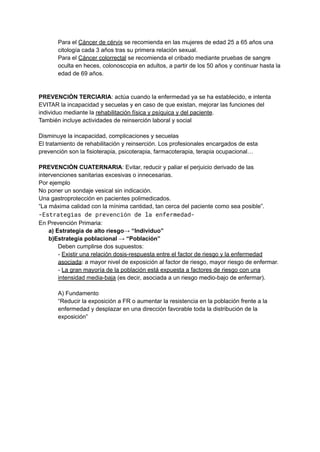 Para el Cáncer de cérvix se recomienda en las mujeres de edad 25 a 65 años una
citología cada 3 años tras su primera relación sexual.
Para el Cáncer colorrectal se recomienda el cribado mediante pruebas de sangre
oculta en heces, colonoscopia en adultos, a partir de los 50 años y continuar hasta la
edad de 69 años.
PREVENCIÓN TERCIARIA: actúa cuando la enfermedad ya se ha establecido, e intenta
EVITAR la incapacidad y secuelas y en caso de que existan, mejorar las funciones del
individuo mediante la rehabilitación física y psíquica y del paciente.
También incluye actividades de reinserción laboral y social
Disminuye la incapacidad, complicaciones y secuelas
El tratamiento de rehabilitación y reinserción. Los profesionales encargados de esta
prevención son la fisioterapia, psicoterapia, farmacoterapia, terapia ocupacional…
PREVENCIÓN CUATERNARIA: Evitar, reducir y paliar el perjuicio derivado de las
intervenciones sanitarias excesivas o innecesarias.
Por ejemplo
No poner un sondaje vesical sin indicación.
Una gastroprotección en pacientes polimedicados.
“La máxima calidad con la mínima cantidad, tan cerca del paciente como sea posible”.
-Estrategias de prevención de la enfermedad-
En Prevención Primaria:
a) Estrategia de alto riesgo→ “Individuo”
b)Estrategia poblacional → “Población”
Deben cumplirse dos supuestos:
- Existir una relación dosis-respuesta entre el factor de riesgo y la enfermedad
asociada: a mayor nivel de exposición al factor de riesgo, mayor riesgo de enfermar.
- La gran mayoría de la población está expuesta a factores de riesgo con una
intensidad media-baja (es decir, asociada a un riesgo medio-bajo de enfermar).
A) Fundamento
“Reducir la exposición a FR o aumentar la resistencia en la población frente a la
enfermedad y desplazar en una dirección favorable toda la distribución de la
exposición”
 