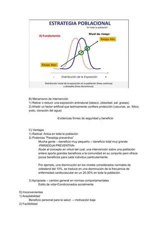 B) Mecanismo de intervención
1) Retirar o reducir una exposición antinatural (tabaco, obesidad, sal, grasas)
2) Añadir un factor artificial que teóricamente confiere protección (vacunas, ac. fólico,
yodo, cloración del agua)
Evidencias firmes de seguridad y beneficio
C) Ventajas
1) Radical. Actúa en toda la población
2) Poderosa “Paradoja preventiva”
Mucha gente →beneficio muy pequeño→ beneficio total muy grande
-PARADOJA PREVENTIVA-
Alude al concepto en virtud del cual, una intervención sobre una población
entera aporta grandes beneficios a la comunidad en su conjunto pero ofrece
pocos beneficios para cada individuo particularmente.
Por ejemplo, una disminución en los niveles considerados normales de
colesterol del 10%, se traduce en una disminución de la frecuencia de
enfermedad cardiovascular en un 20-30% en toda la población.
3) Apropiada→ cambio general en normas comportamentales
Estilo de vida=Condicionados socialmente
D) Inconvenientes
1) Aceptabilidad
Beneficio personal para la salud → motivación baja
2) Factibilidad
 
