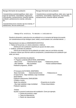 Recoge información de la población:
-Características sociodemográficas: edad, sexo,
lugar de nacimiento, nacionalidad, migraciones,
nivel estudios, socioeconómico, situación laboral,
profesión, pertenencia de vivienda, vehículos,
etc…
-Características de la vivienda: tipo de vivienda, nº
habitaciones, año de construcción….
Recoge información de la población:
-Características sociodemográficas: edad, sexo, lugar de
nacimiento, nacionalidad, migraciones, nivel estudios,
socioeconómico, situación laboral, profesión.
-Demografía estática. Pirámides e indicadores-
Estudia la dimensión y estructura de una población en un momento del tiempo de acuerdo
con características de tipo biológico (sexo, edad) y social (estado civil, actividad laboral…)
Representación de datos en DEMOGRAFÍA ESTÁTICA
➢ Tablas de frecuencias, en valores absolutos o relativos.
Distribución de la población española por grupos de edad y sexo.
➢ Gráficos: pirámides de población.
Informa de la estructura de la población por edad y sexo en una fecha concreta.
➢ Diversos índices que informan sobre la composición y características de la población (por
edad, por sexo).
-Tipos de pirámides de población-
1º- Pagoda o pirámide (BAJO NIVEL SANITARIO)
- Base ancha - Estrechamiento rápido - Poblaciones jóvenes
- Alta natalidad -Alta mortalidad - Países subdesarrollados
Población progresiva, JOVEN
2º-Campana (ALTO NIVEL SANITARIO)
-Base intermedia - Estrechamiento lento - Poblaciones en
envejecimiento - Baja natalidad y baja mortalidad - Países
desarrollados
Población estacionaria, ENVEJECIDA
3º-Bulbo o hucha
-Base muy estrecha - Ensancha en el centro
- Muy baja natalidad y baja mortalidad - Países desarrollados
Población regresiva
-Índices-
Ayudan a conocer la estructura de la población. Como por ejemplo:
➢ Índices de juventud y vejez
➢ Tasas de dependencia
➢ Razón de masculinidad
 