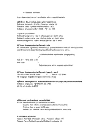 ➢ Tasas de actividad
Los más empleados son los referidos a la composición etaria.
a) Índices de Juventud, Vejez y Envejecimiento
Índice de Juventud = [P0-14 / Población total] x 100
Índice de Vejez = [P≥ 65/ Población total] x 100
Índice de Envejecimiento = [P≥65 / P0-14] x 100
-Tipos de poblaciones-
Población progresiva: < de 15 años supera a ≥ de 65 años
Población estacionaria: < de 15 años similar a ≥ de 65 años
Población regresiva: ≥ de 65 años supera a < de 15 años
b) Tasas de dependencia (Rosset): total
Es un índice de significado económico ya que representa la relación entre población
económicamente dependiente y la población potencialmente activa.
Económicamente dependiente (carga pasiva)
↗
Pob 0-14 + Pob ≥ 65 x100
Pob 15-64 ↘
Potencialmente activa (edades productivas)
b) Tasas de dependencia (Rosset): juvenil y senil
TDJ T.D.Juvenil = 0-14/ 15-64 TD T.D.Senil = ≥ 65/ 15-64
15-65 (grupo de población potencialmente activo)
c) Índice de longevidad: mide la composición del grupo de población anciana
Índice de longevidad = [P≥75 / P≥ 65] x 100
49,5% a 1 de julio de 2018
d) Razón o coeficiente de masculinidad
Razón de masculinidad: (nº varones/ nº mujeres)
Mayor a 1 en edades jóvenes (sobrenatalidad masculina)
Próximo 1 en el grupo 35-39 años
Menor a 1 a partir de los 40 años (sobremortalidad masculina)
f) Índices de actividad
Tasa de Actividad: (Población activa / Población total) x 100
Tasa de Paro: (Población parada / Población activa) x 100
 