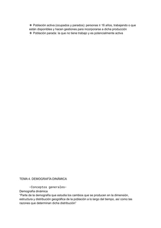 ❖ Población activa (ocupados y parados): personas ≥ 16 años, trabajando o que
están disponibles y hacen gestiones para incorporarse a dicha producción
❖ Población parada: la que no tiene trabajo y es potencialmente activa
TEMA 4. DEMOGRAFÍA DINÁMICA
-Conceptos generales-
Demografía dinámica
“Parte de la demografía que estudia los cambios que se producen en la dimensión,
estructura y distribución geográfica de la población a lo largo del tiempo, así como las
razones que determinan dicha distribución”
 