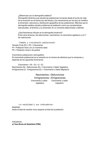¿Diferencias con la demografía estática?
Demografía dinámica que estudia las poblaciones humanas desde el punto de vista
de la evolución en el transcurso del tiempo y los mecanismos por los que se modifica
la dimensión, estructura y distribución geográfica de las poblaciones. Mientras que la
demografía estática estudia problemas de población como sus características
estructurales, el territorio y su dimensión en un momento determinado y definido.
¿Qué fenómenos influyen en la demografía dinámica?
Entre otros tenemos, las defunciones, nacimientos, el crecimiento egetatuvo y el nº
de matrimonios
-Tamaño y crecimiento poblacional-
Tamaño Final (Pt) = P0 + Crecimiento
Pt = Población final o en un momento dado
P0 = Población inicial o de partida
Crecimiento poblacional o demográfico
El crecimiento poblacional es la variación en el número de efectivos que la componen y
depende de los siguientes fenómenos.
Crecimiento = (N – D) + (I – E)
Nacimientos (N) - Defunciones (D) = Crecimiento o Saldo Vegetativo
Inmigraciones (I) - Emigraciones (E) = Crecimiento o Saldo Migratorio
Nacimientos→Defunciones
Inmigraciones→Emigraciones
Crecimiento o saldo Crecimiento o saldo
vegetativo migratorio
-La natalidad y sus indicadores-
Natalidad
Alude al total de nacidos vivos respecto al total de la población.
Indicadores:
a) Tasa Bruta de Natalidad (TBN)
 