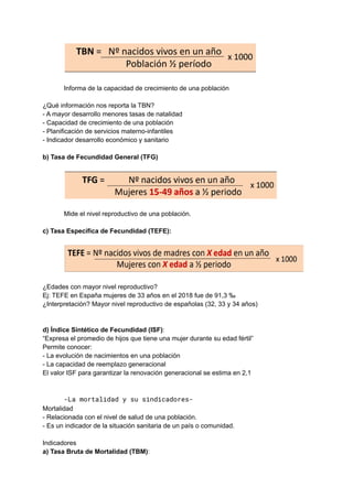 Informa de la capacidad de crecimiento de una población
¿Qué información nos reporta la TBN?
- A mayor desarrollo menores tasas de natalidad
- Capacidad de crecimiento de una población
- Planificación de servicios materno-infantiles
- Indicador desarrollo económico y sanitario
b) Tasa de Fecundidad General (TFG)
Mide el nivel reproductivo de una población.
c) Tasa Específica de Fecundidad (TEFE):
¿Edades con mayor nivel reproductivo?
Ej: TEFE en España mujeres de 33 años en el 2018 fue de 91,3 ‰
¿Interpretación? Mayor nivel reproductivo de españolas (32, 33 y 34 años)
d) Índice Sintético de Fecundidad (ISF):
“Expresa el promedio de hijos que tiene una mujer durante su edad fértil”
Permite conocer:
- La evolución de nacimientos en una población
- La capacidad de reemplazo generacional
El valor ISF para garantizar la renovación generacional se estima en 2,1
-La mortalidad y su sindicadores-
Mortalidad
- Relacionada con el nivel de salud de una población.
- Es un indicador de la situación sanitaria de un país o comunidad.
Indicadores
a) Tasa Bruta de Mortalidad (TBM):
 