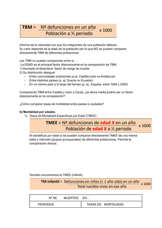 Informa de la velocidad con que los integrantes de una población fallecen
Su valor depende de la edad de la población por lo que NO se pueden comparar
directamente TBM de diferentes poblaciones
Las TBM no pueden compararse entre sí…
La EDAD es el principal factor distorsionante en la comparación de TBM:
1) Asociado al desenlace: factor de riesgo de muerte
2) Su distribución desigual:
- Entre comunidades autónomas (p.ej: Castilla León vs Andalucía)
- Entre distintos países (p. ej: Suecia vs Ecuador)
- En un mismo país a lo largo del tiempo (p. ej., España, entre 1980 y 2000)
Comparando TBM entre Castilla y León y Ceuta, ¿la altura media podría ser un factor
distorsionante en la comparación?
¿Cómo comparar tasas de mortalidad entre países o ciudades?
b) Mortalidad por edades
1) Tasas de Mortalidad Específicas por Edad (TMEE)
Al estratificar por edad si se pueden comparar directamente TMEE de una misma
edad o intervalo (grupos quinquenales) de diferentes poblaciones. Permite la
comparación directa.
También encontramos la TMEE (infantil)
Nº DE MUERTES EN…
PERIODOS TASAS DE MORTALIDAD
 