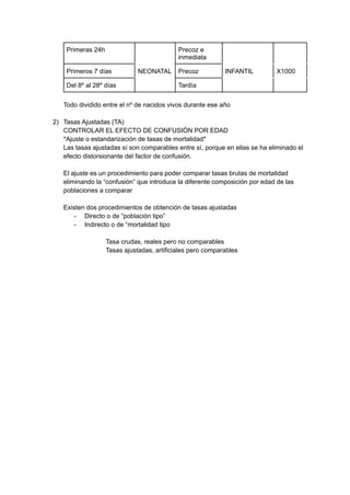 Primeras 24h Precoz e
inmediata
Primeros 7 días NEONATAL Precoz INFANTIL X1000
Del 8º al 28º días Tardía
Todo dividido entre el nº de nacidos vivos durante ese año
2) Tasas Ajustadas (TA)
CONTROLAR EL EFECTO DE CONFUSIÓN POR EDAD
*Ajuste o estandarización de tasas de mortalidad*
Las tasas ajustadas sí son comparables entre sí, porque en ellas se ha eliminado el
efecto distorsionante del factor de confusión.
El ajuste es un procedimiento para poder comparar tasas brutas de mortalidad
eliminando la “confusión” que introduce la diferente composición por edad de las
poblaciones a comparar
Existen dos procedimientos de obtención de tasas ajustadas
- Directo o de “población tipo”
- Indirecto o de “mortalidad tipo
Tasa crudas, reales pero no comparables
Tasas ajustadas, artificiales pero comparables
 
