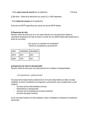 - Para cada causa de muerte (en la población) 1-79 años
∑ [80 años – Edad de la defunción por causa X ] x 1000 habitantes
- Para todas las causas (en la población)
Suma de los APVP específicos por causa nos da los APVP totales
f) Esperanza de vida
Número medio de años que va a vivir cada miembro de una generación desde su
nacimiento (esperanza de vida al nacer) o a partir de una determinada edad (esperanza a
partir de una edad).
¿Por qué es un indicador de mortalidad?
Disminuir mortalidad es aumentar EV
AÑO VARONES MUJERES
2019 80’9 86’2
2020 79’6 85’1
g) Esperanza de vida sin discapacidad
Número medio de años que vive cada persona sin invalidez ni discapacidades.
-Envejimiento poblacional-
El porqué del envejecimiento poblacional en el mundo desarrollado se debe a la baja
natalidad, la menor mortalidad y la emigración, produciendo mayr envejecimieno y esto
conlleva:
- Aumento de las enfermedades crónicas
- Dependencia y discapacidad
- Aumento de la necesidad de recursos sanitarios
- Aumento del gasto sanitario
Si por otro lado hubiese una alta natalidad, mayor mortalidad e inmigración la población
rejuvenece
 