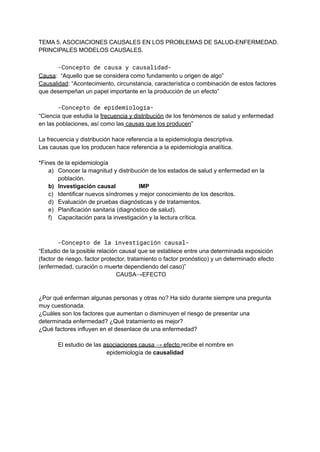 TEMA 5. ASOCIACIONES CAUSALES EN LOS PROBLEMAS DE SALUD-ENFERMEDAD.
PRINCIPALES MODELOS CAUSALES.
-Concepto de causa y causalidad-
Causa: “Aquello que se considera como fundamento u origen de algo”
Causalidad: “Acontecimiento, circunstancia, característica o combinación de estos factores
que desempeñan un papel importante en la producción de un efecto”
-Concepto de epidemiología-
“Ciencia que estudia la frecuencia y distribución de los fenómenos de salud y enfermedad
en las poblaciones, así como las causas que los producen”
La frecuencia y distribución hace referencia a la epidemiología descriptiva.
Las causas que los producen hace referencia a la epidemiología analítica.
*Fines de la epidemiología
a) Conocer la magnitud y distribución de los estados de salud y enfermedad en la
población.
b) Investigación causal IMP
c) Identificar nuevos síndromes y mejor conocimiento de los descritos.
d) Evaluación de pruebas diagnósticas y de tratamientos.
e) Planificación sanitaria (diagnóstico de salud).
f) Capacitación para la investigación y la lectura crítica.
-Concepto de la investigación causal-
“Estudio de la posible relación causal que se establece entre una determinada exposición
(factor de riesgo, factor protector, tratamiento o factor pronóstico) y un determinado efecto
(enfermedad, curación o muerte dependiendo del caso)”
CAUSA→EFECTO
¿Por qué enferman algunas personas y otras no? Ha sido durante siempre una pregunta
muy cuestionada.
¿Cuáles son los factores que aumentan o disminuyen el riesgo de presentar una
determinada enfermedad? ¿Qué tratamiento es mejor?
¿Qué factores influyen en el desenlace de una enfermedad?
El estudio de las asociaciones causa → efecto recibe el nombre en
epidemiología de causalidad
 