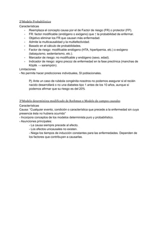 2ºModelo Probabilístico
Características
- Reemplaza el concepto causa por el de Factor de riesgo (FR) o protector (FP).
- FR: factor modificable (endógeno o exógeno) que ↑ la probabilidad de enfermar.
- Objetivo eliminar los FR que causan más enfermedad.
- Admite la multicausalidad y la multiefectividad.
- Basado en el cálculo de probabilidades.
- Factor de riesgo: modificable endógeno (HTA, hiperlipemia, etc.) o exógeno
(tabaquismo, sedentarismo, etc.).
- Marcador de riesgo: no modificable y endógeno (sexo, edad).
- Indicador de riesgo: signo precoz de enfermedad en la fase preclínica (manchas de
Köplik → sarampión).
Limitaciones
- No permite hacer predicciones individuales, SI poblacionales.
Pj: Ante un caso de rubéola congénita nosotros no podemos asegurar si el recién
nacido desarrollará o no una diabetes tipo 1 antes de los 10 años, aunque sí
podemos afirmar que su riesgo es del 20%
3ºModelo determinista modificado de Rothman o Modelo de campos causales
Características
Causa: “Cualquier evento, condición o característica que precede a la enfermedad sin cuya
presencia ésta no hubiera ocurrido”
- Incorpora conceptos de los modelos determinista puro y probabilístico.
- Asunciones principales:
- La causa siempre precede al efecto.
- Los efectos unicausales no existen.
- Niega los tiempos de inducción constantes para las enfermedades. Dependen de
los factores que contribuyen a causarlas.
 