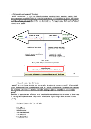LUÍS SALLERAA SANMARTÍ (1989)
Definió salud como: “El logro del más alto nivel de bienestar físico, mental y social y de la
capacidad de funcionamiento que permitan los factores sociales en los que vive inmerso el
individuo y la colectividad” Es similar a la definición de Terris pero aquí Salleras le añade el
componente social.
-Salud como un derecho-
La OMS reconoció que la salud era un derecho de todos de manera que citó: “El goce del
grado máximo de salud que se puede logar es uno de los derechos fundamentales de todo
ser humano, sin distinción de raza, religión, ideología política o condición económica o
social”
También lo encontramos reflejado en la constitución española donde reconoce el derecho a
la salud y la competencia de los poderes públicos de organizar y tutelar la salud pública
(1978)
-Dimensiones de la salud-
- Salud física
- Salud mental
- Salud emocional
- Salud social
- Salud espiritual
 