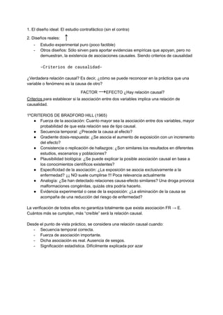 1. El diseño ideal: El estudio contrafáctico (sin el contra)
2. Diseños reales: ↑
- Estudio experimental puro (poco factible)
- Otros diseños: Sólo sirven para aportar evidencias empíricas que apoyan, pero no
demuestran, la existencia de asociaciones causales. Siendo criterios de causalidad
-Criterios de causalidad-
¿Verdadera relación causal? Es decir, ¿cómo se puede reconocer en la práctica que una
variable o fenómeno es la causa de otro?
FACTOR →EFECTO ¿Hay relación causal?
Criterios para establecer si la asociación entre dos variables implica una relación de
causalidad.
1ºCRITERIOS DE BRADFORD HILL (1965)
● Fuerza de la asociación: Cuanto mayor sea la asociación entre dos variables, mayor
probabilidad de que esta relación sea de tipo causal.
● Secuencia temporal: ¿Precede la causa al efecto?
● Gradiente dosis-respuesta: ¿Se asocia el aumento de exposición con un incremento
del efecto?
● Consistencia o replicación de hallazgos: ¿Son similares los resultados en diferentes
estudios, escenarios y poblaciones?
● Plausibilidad biológica: ¿Se puede explicar la posible asociación causal en base a
los conocimientos científicos existentes?
● Especificidad de la asociación: ¿La exposición se asocia exclusivamente a la
enfermedad? ¡¡¡ NO suele cumplirse !!! Poca relevancia actualmente
● Analogía: ¿Se han detectado relaciones causa-efecto similares? Una droga provoca
malformaciones congénitas, quizás otra podría hacerlo.
● Evidencia experimental o cese de la exposición: ¿La eliminación de la causa se
acompaña de una reducción del riesgo de enfermedad?
La verificación de todos ellos no garantiza totalmente que exista asociación FR → E.
Cuántos más se cumplan, más “creíble” será la relación causal.
Desde el punto de vista práctico, se considera una relación causal cuando:
- Secuencia temporal correcta.
- Fuerza de asociación importante.
- Dicha asociación es real. Ausencia de sesgos.
- Significación estadística. Difícilmente explicada por azar
 