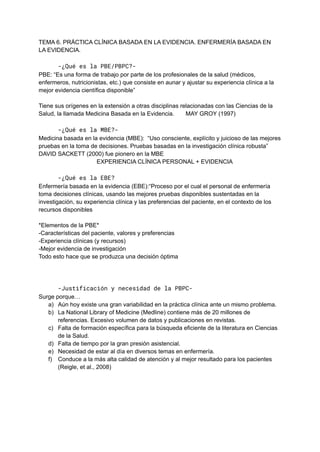 TEMA 6. PRÁCTICA CLÍNICA BASADA EN LA EVIDENCIA. ENFERMERÍA BASADA EN
LA EVIDENCIA.
-¿Qué es la PBE/PBPC?-
PBE: “Es una forma de trabajo por parte de los profesionales de la salud (médicos,
enfermeros, nutricionistas, etc.) que consiste en aunar y ajustar su experiencia clínica a la
mejor evidencia científica disponible”
Tiene sus orígenes en la extensión a otras disciplinas relacionadas con las Ciencias de la
Salud, la llamada Medicina Basada en la Evidencia. MAY GROY (1997)
-¿Qué es la MBE?-
Medicina basada en la evidencia (MBE): “Uso consciente, explícito y juicioso de las mejores
pruebas en la toma de decisiones. Pruebas basadas en la investigación clínica robusta”
DAVID SACKETT (2000) fue pionero en la MBE
EXPERIENCIA CLÍNICA PERSONAL + EVIDENCIA
-¿Qué es la EBE?
Enfermería basada en la evidencia (EBE):“Proceso por el cual el personal de enfermería
toma decisiones clínicas, usando las mejores pruebas disponibles sustentadas en la
investigación, su experiencia clínica y las preferencias del paciente, en el contexto de los
recursos disponibles
*Elementos de la PBE*
-Características del paciente, valores y preferencias
-Experiencia clínicas (y recursos)
-Mejor evidencia de investigación
Todo esto hace que se produzca una decisión óptima
-Justificación y necesidad de la PBPC-
Surge porque…
a) Aún hoy existe una gran variabilidad en la práctica clínica ante un mismo problema.
b) La National Library of Medicine (Medline) contiene más de 20 millones de
referencias. Excesivo volumen de datos y publicaciones en revistas.
c) Falta de formación específica para la búsqueda eficiente de la literatura en Ciencias
de la Salud.
d) Falta de tiempo por la gran presión asistencial.
e) Necesidad de estar al día en diversos temas en enfermería.
f) Conduce a la más alta calidad de atención y al mejor resultado para los pacientes
(Reigle, et al., 2008)
 