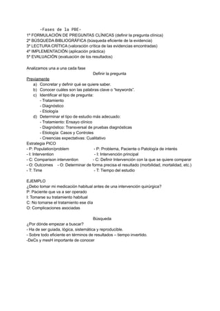 -Fases de la PBE-
1º FORMULACIÓN DE PREGUNTAS CLÍNICAS (definir la pregunta clínica)
2º BÚSQUEDA BIBLIOGRÁFICA (búsqueda eficiente de la evidencia)
3º LECTURA CRÍTICA (valoración crítica de las evidencias encontradas)
4º IMPLEMENTACIÓN (aplicación práctica)
5º EVALUACIÓN (evaluación de los resultados)
Analizamos una a una cada fase
Definir la pregunta
Previamente
a) Concretar y definir qué se quiere saber.
b) Conocer cuáles son las palabras clave o “keywords”.
c) Identificar el tipo de pregunta:
- Tratamiento
- Diagnóstico
- Etiología
d) Determinar el tipo de estudio más adecuado:
- Tratamiento: Ensayo clínico
- Diagnóstico: Transversal de pruebas diagnósticas
- Etiología: Casos y Controles
- Creencias expectativas: Cualitativo
Estrategia PICO
- P: Population/problem - P: Problema, Paciente o Patología de interés
- I: Intervention - I: Intervención principal
- C: Comparison intervention - C: Definir Intervención con la que se quiere comparar
- O: Outcomes - O: Determinar de forma precisa el resultado (morbilidad, mortalidad, etc.)
- T: Time - T: Tiempo del estudio
EJEMPLO
¿Debo tomar mi medicación habitual antes de una intervención quirúrgica?
P: Paciente que va a ser operado
I: Tomarse su tratamiento habitual
C: No tomarse el tratamiento ese día
O: Complicaciones asociadas
Búsqueda
¿Por dónde empezar a buscar?
- Ha de ser guiada, lógica, sistemática y reproducible.
- Sobre todo eficiente en términos de resultados – tiempo invertido.
-DeCs y mesH importante de conocer
 