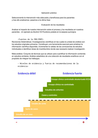 Aplicación práctica
Seleccionando la intervención más adecuada y beneficiosa para los pacientes
y tras ello analizamos: pasamos a la última fase
Evaluación de los resultados
Analizar el impacto de nuestra intervención sobre el proceso y los resultados en nuestros
pacientes . Un ejemplo es Alcohol VS Povidona yodada en la asepsia quirúrgica
-Fuentes de la PBE/PBPC-
Revisiones Sistemáticas: Investigaciones científicas en las cuales la unidad de análisis son
los estudios originales primarios. Constituyen una herramienta esencial para sintetizar la
información científica disponible, incrementar la validez de las conclusiones de estudios
individuales e identificar áreas de incertidumbre donde sea necesario realizar investigación.
Meta-análisis: Conjunto de técnicas que se utilizan para cuantificar la información contenida
en estudios similares. Análisis estadístico de una colección de resultados analíticos con el
propósito de integrar los hallazgos.
- Niveles de evidencia y fuerza de recomendaciones de la
evidencia-
 