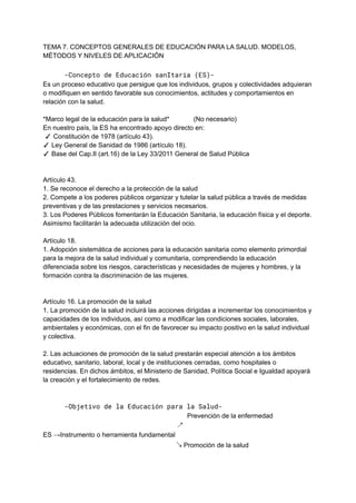 TEMA 7. CONCEPTOS GENERALES DE EDUCACIÓN PARA LA SALUD. MODELOS,
MÉTODOS Y NIVELES DE APLICACIÓN
-Concepto de Educación sanItaria (ES)-
Es un proceso educativo que persigue que los individuos, grupos y colectividades adquieran
o modifiquen en sentido favorable sus conocimientos, actitudes y comportamientos en
relación con la salud.
*Marco legal de la educación para la salud* (No necesario)
En nuestro país, la ES ha encontrado apoyo directo en:
✓ Constitución de 1978 (artículo 43).
✓ Ley General de Sanidad de 1986 (artículo 18).
✓ Base del Cap.II (art.16) de la Ley 33/2011 General de Salud Pública
Artículo 43.
1. Se reconoce el derecho a la protección de la salud
2. Compete a los poderes públicos organizar y tutelar la salud pública a través de medidas
preventivas y de las prestaciones y servicios necesarios.
3. Los Poderes Públicos fomentarán la Educación Sanitaria, la educación física y el deporte.
Asimismo facilitarán la adecuada utilización del ocio.
Artículo 18.
1. Adopción sistemática de acciones para la educación sanitaria como elemento primordial
para la mejora de la salud individual y comunitaria, comprendiendo la educación
diferenciada sobre los riesgos, características y necesidades de mujeres y hombres, y la
formación contra la discriminación de las mujeres.
Artículo 16. La promoción de la salud
1. La promoción de la salud incluirá las acciones dirigidas a incrementar los conocimientos y
capacidades de los individuos, así como a modificar las condiciones sociales, laborales,
ambientales y económicas, con el fin de favorecer su impacto positivo en la salud individual
y colectiva.
2. Las actuaciones de promoción de la salud prestarán especial atención a los ámbitos
educativo, sanitario, laboral, local y de instituciones cerradas, como hospitales o
residencias. En dichos ámbitos, el Ministerio de Sanidad, Política Social e Igualdad apoyará
la creación y el fortalecimiento de redes.
-Objetivo de la Educación para la Salud-
Prevención de la enfermedad
↗
ES →Instrumento o herramienta fundamental
↘ Promoción de la salud
 