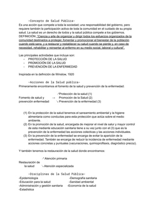 -Concepto de Salud Pública-
Es una acción que compete a toda la sociedad; una responsabilidad del gobierno, pero
requiere también la participación activa de toda la comunidad en el cuidado de su propia
salud. La salud es un derecho de todos y la salud pública compete a los gobiernos.
DEFINICIÓN: “Ciencia y arte de organizar y dirigir todos los esfuerzos organizados de la
comunidad destinados a proteger, fomentar y promocionar el bienestar de la población
cuando está sana, y a restaurar y restablecer su salud cuando se pierde y, en caso de
necesidad, rehabilitar y reinsertar al enfermo en su medio social, laboral y cultural”.
Las principales actividades que incluye son:
- PROTECCIÓN DE LA SALUD
- PROMOCIÓN DE LA SALUD
- PREVENCIÓN DE LA ENFERMEDAD
Inspirada en la definición de Winslow, 1920
-Acciones de la Salud pública-
Primeramente encontramos el fomento de la salud y prevención de la enfermedad:
↗Protección de la salud (1)
Fomento de salud y → Promoción de la Salud (2)
prevención enfermedad ↘ Prevención de la enfermedad (3)
(1) En la protección de la salud tenemos el saneamiento ambiental y la higiene
alimentaria como conductas para esta protección que actúa sobre el medio
ambiente.
(2) En la promoción de la salud, encargada de mejorar el nivel de salur y mayor control
de esta mediante educación sanitaria tiene a su vez junto con el (3) que es la
prevención de la enfermedad las acciones colectivas y las acciones individuales.
(3) En la prevención de la enfermedad se encarga de evitar la aparición de la
enfermedad. También se encarga de reducir la incidencia de enfermedad mediante
acciones concretas y puntuales (vacunaciones, quimioprofilaxis, diagnóstico precoz).
Y también tenemos la restauración de la salud donde encontramos:
↗ Atención primaria
Restauración de
la salud ↘ Atención especializada
-Disciplinas de la Salud Pública-
-Epidemiología -Demografía sanitaria
-Educación para la salud -Sanidad ambiental
-Administración y gestión sanitaria -Economía de la salud
-Estadística
 