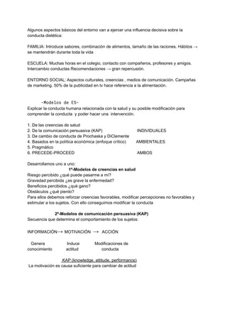Algunos aspectos básicos del entorno van a ejercer una influencia decisiva sobre la
conducta dietética:
FAMILIA: Introduce sabores, combinación de alimentos, tamaño de las raciones. Hábitos →
se mantendrán durante toda la vida
ESCUELA: Muchas horas en el colegio, contacto con compañeros, profesores y amigos.
Intercambio conductas Recomendaciones → gran repercusión.
ENTORNO SOCIAL: Aspectos culturales, creencias , medios de comunicación. Campañas
de marketing. 50% de la publicidad en tv hace referencia a la alimentación.
-Modelos de ES-
Explicar la conducta humana relacionada con la salud y su posible modificación para
comprender la conducta y poder hacer una intervención.
1. De las creencias de salud
2. De la comunicación persuasiva (KAP) INDIVIDUALES
3. De cambio de conducta de Prochaska y DiClemente
4. Basados en la política económica (enfoque crítico) AMBIENTALES
5. Pragmático
6. PRECEDE-PROCEED AMBOS
Desarrollamos uno a uno:
1º-Modelos de creencias en salud
Riesgo percibido ¿qué puede pasarme a mí?
Gravedad percibida ¿es grave la enfermedad?
Beneficios percibidos ¿qué gano?
Obstáculos ¿qué pierdo?
Para ellos debemos reforzar creencias favorables, modificar percepciones no favorables y
estimular a los sujetos. Con ello conseguimos modificar la conducta
2º-Modelos de comunicación persuasiva (KAP)
Secuencia que determina el comportamiento de los sujetos:
INFORMACIÓN→ MOTIVACIÓN → ACCIÓN
Genera Induce Modificaciones de
conocimiento actitud conducta
KAP (knowledge, attitude, performance)
La motivación es causa suficiente para cambiar de actitud
 