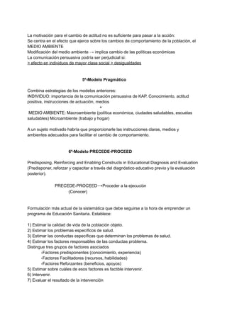 La motivación para el cambio de actitud no es suficiente para pasar a la acción:
Se centra en el efecto que ejerce sobre los cambios de comportamiento de la población, el
MEDIO AMBIENTE
Modificación del medio ambiente → implica cambio de las políticas económicas
La comunicación persuasiva podría ser perjudicial si:
> efecto en individuos de mayor clase social > desigualdades
5º-Modelo Pragmático
Combina estrategias de los modelos anteriores:
INDIVIDUO: importancia de la comunicación persuasiva de KAP. Conocimiento, actitud
positiva, instrucciones de actuación, medios
+
MEDIO AMBIENTE: Macroambiente (política económica, ciudades saludables, escuelas
saludables) Microambiente (trabajo y hogar)
A un sujeto motivado habría que proporcionarle las instrucciones claras, medios y
ambientes adecuados para facilitar el cambio de comportamiento.
6º-Modelo PRECEDE-PROCEED
Predisposing, Reinforcing and Enabling Constructs in Educational Diagnosis and Evaluation
(Predisponer, reforzar y capacitar a través del diagnóstico educativo previo y la evaluación
posterior).
PRECEDE-PROCEED→Proceder a la ejecución
(Conocer)
Formulación más actual de la sistemática que debe seguirse a la hora de emprender un
programa de Educación Sanitaria. Establece:
1) Estimar la calidad de vida de la población objeto.
2) Estimar los problemas específicos de salud.
3) Estimar las conductas específicas que determinan los problemas de salud.
4) Estimar los factores responsables de las conductas problema.
Distingue tres grupos de factores asociados
-Factores predisponentes (conocimiento, experiencia)
-Factores Facilitadores (recursos, habilidades)
-Factores Reforzantes (beneficios, apoyos)
5) Estimar sobre cuáles de esos factores es factible intervenir.
6) Intervenir.
7) Evaluar el resultado de la intervención
 