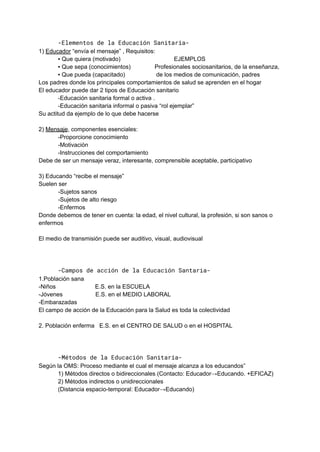 -Elementos de la Educación Sanitaria-
1) Educador “envía el mensaje” , Requisitos:
▪ Que quiera (motivado) EJEMPLOS
▪ Que sepa (conocimientos) Profesionales sociosanitarios, de la enseñanza,
▪ Que pueda (capacitado) de los medios de comunicación, padres
Los padres donde los principales comportamientos de salud se aprenden en el hogar
El educador puede dar 2 tipos de Educación sanitario
-Educación sanitaria formal o activa .
-Educación sanitaria informal o pasiva “rol ejemplar”
Su actitud da ejemplo de lo que debe hacerse
2) Mensaje, componentes esenciales:
-Proporcione conocimiento
-Motivación
-Instrucciones del comportamiento
Debe de ser un mensaje veraz, interesante, comprensible aceptable, participativo
3) Educando “recibe el mensaje”
Suelen ser
-Sujetos sanos
-Sujetos de alto riesgo
-Enfermos
Donde debemos de tener en cuenta: la edad, el nivel cultural, la profesión, si son sanos o
enfermos
El medio de transmisión puede ser auditivo, visual, audiovisual
-Campos de acción de la Educación Santaria-
1.Población sana
-Niños E.S. en la ESCUELA
-Jóvenes E.S. en el MEDIO LABORAL
-Embarazadas
El campo de acción de la Educación para la Salud es toda la colectividad
2. Población enferma E.S. en el CENTRO DE SALUD o en el HOSPITAL
-Métodos de la Educación Sanitaria-
Según la OMS: Proceso mediante el cual el mensaje alcanza a los educandos”
1) Métodos directos o bidireccionales (Contacto: Educador→Educando. +EFICAZ)
2) Métodos indirectos o unidireccionales
(Distancia espacio-temporal: Educador→Educando)
 
