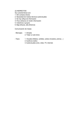 (2) INDIRECTOS
Sus características son:
1. NO contacto directo
2. Necesidad de medios técnicos audiovisuales
3. No hay reflujo de información
4. Poco esfuerzo en recibir información
5. Colectivos o grupos
6. Baja eficacia, alta eficiencia
Comunicación de masas
- Mensajes 1. Simples
2. Tratar un solo tema
- Tipos: 1. Visuales (folletos, carteles, cartas circulares, prensa…)
2. Auditivos (radio)
3. Audiovisuales (cine, video, TV, internet)
 