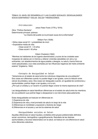 TEMA 8. EL NIVEL DE DESARROLLO Y LAS CLASES SOCIALES. DESIGUALDADES
SOCIO-SANITARIAS Y SALUD. SALUD Y MIGRACIONES.
-Introducción-
Johan Peter Frank (1779 y 1819):
Obra: “Política Sanitaria”.
Determinante principal: pobreza
“La miseria del pueblo es la principal causa de la enfermedad”
William Farr (1839):
• Niños clase social VI: > probabilidad de morir
• Expectativa media de vida:
- Clase social VI: < 23 años
- Clase social I: 45 años
Edwin Chadwick (1842)
“Mientras los habitantes de los lugares abandonados y sucios de las ciudades sean
incapaces de valerse por sí mismos y obtener viviendas saludables con aire y luz
suficientes, con abastecimientos de agua potable y desagüe, su salud y fuerza física se
verán perjudicadas y sus vidas acortadas por las influencias negativas del medio ambiente
exterior” (Inglaterra, 1842)
-Concepto de desigualdad en Salud-
“Variaciones en el estado de salud entre los individuos integrantes de una población”
Dos cosas son diferentes cuando no pueden llegar a ser iguales, como la relación entre
cáncer de próstata y sexo. Dos cosas son desiguales cuando, en igualdad de condiciones y
oportunidades, podrían llegar a ser iguales y no lo son.
¿Por qué un andaluz y un navarro no podrían llegar a tener la misma esperanza de vida?
Las desigualdades en salud identifican diferencias en el estado de salud entre los miembros
de una población que podrían llegar a desaparecer si se interviniera adecuadamente.
Estas desigualdades se traducen en diferencias en:
1) Esperanza de vida
2) Esperanza de vida y nivel promedio de salud a lo largo de la vida
3) Diferencias en morbilidad y exposición a factores de riesgo
4) Diferencias en el acceso y uso de los sistemas de salud
-Desigualdades sociales en Salud-
Aquellas diferencias en salud injustas y evitables entre grupos poblacionales definidos
social, económica, demográfica o geográficamente. Resultado de las distintas
oportunidades y recursos relacionados con la salud, se traduce en una diferencia en salud
entre diferentes colectivos.
 