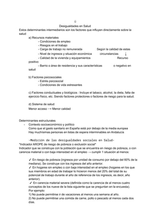⇓
Desigualdades en Salud
Estos determinantes intermediarios son los factores que influyen directamente sobre la
salud
a) Recursos materiales
- Condiciones de empleo
- Riesgos en el trabajo
- Carga de trabajo no remunerada Según la calidad de estas
- Nivel de ingresos y situación económica circunstancias ↓
- Calidad de la vivienda y equipamientos Recurso
positivo
- Barrio o área de residencia y sus características o negativo en
salud
b) Factores psicosociales
- Estrés psicosocial
- Condiciones de vida estresantes
c) Factores conductuales y biológicos : Incluye el tabaco, alcohol, la dieta, falta de
ejercicio físico, etc. Siendo factores protectores o factores de riesgo para la salud.
d) Sistema de salud
Menor acceso → Menor calidad
Determinantes estructurales
- Contexto socioeconómico y político
Como que el gasto sanitario en España está por debajo de la media europea
Hay muchísimas personas en listas de espera interminables en Andalucía
-Medición de las desigualdades sociales en Salud-
*Indicador AROPE de riesgo de pobreza o exclusión social*
Indicador que se construye con la población que se encuentra en riesgo de pobreza, o con
carencia material o con baja intensidad en el empleo → cumplir 1 situación al menos:
✓ En riesgo de pobreza (ingresos por unidad de consumo por debajo del 60% de la
mediana). Se construye con los ingresos del año anterior.
✓ En hogares sin empleo o con baja intensidad en el empleo (hogares en los que
sus miembros en edad de trabajar lo hicieron menos del 20% del total de su
potencial de trabajo durante el año de referencia de los ingresos, es decir, año
anterior).
✓ En carencia material severa (definida como la carencia de al menos cuatro
conceptos de los nueve de la lista siguiente que se preguntan en la encuesta).
Por ejemplo:
1) No puede permitirse ir de vacaciones al menos una semana al año.
2) No puede permitirse una comida de carne, pollo o pescado al menos cada dos
días.
 
