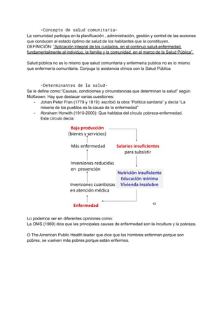 -Concepto de salud comunitaria-
La comunidad participa en la planificación , administración, gestión y control de las acciones
que conducen al estado óptimo de salud de los habitantes que la constituyen.
DEFINICIÓN: “Aplicación integral de los cuidados, en el continuo salud-enfermedad,
fundamentalmente al individuo, la familia y la comunidad, en el marco de la Salud Pública”.
Salud pública no es lo mismo que salud comunitaria y enfermería publica no es lo mismo
que enfermería comunitaria. Conjuga la asistencia clínica con la Salud Pública
-Determinantes de la salud-
Se le define como:”Causas, condiciones y circunstancias que determinan la salud” según
McKeown. Hay que destacar varias cuestiones:
- Johan Peter Fran (1779 y 1819): escribió la obra “Política sanitaria” y decía “La
miseria de los pueblos es la causa de la enfermedad”
- Abraham Horwith (1910-2000): Que hablaba del círculo pobreza-enfermedad.
Este círculo decía:
Lo podemos ver en diferentes opiniones como:
La OMS (1969) dice que las principales causas de enfermedad son la incultura y la pobreza.
O The American Public Health leader que dice que los hombres enferman porque son
pobres, se vuelven más pobres porque están enfermos.
 