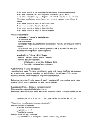 3) No puede permitirse mantener la vivienda con una temperatura adecuada.
4) No tiene capacidad para afrontar gastos imprevistos (de 650 euros).
5) Ha tenido retrasos en el pago de gastos relacionados con la vivienda principal
(hipoteca o alquiler, gas, comunidad...) o en compras a plazos en los últimos 12
meses
6) No puede permitirse disponer de un automóvil.
7) No puede permitirse disponer de teléfono.
8) No puede permitirse disponer de un televisor.
9) No puede permitirse disponer de una lavadora.
*Indicadores sanitarios*
a) Indicadores “macro” o poblacionales
- Esperanza de vida
- Mortalidad infantil
- Mortalidad evitable: aquella frente a la cual existen medidas preventivas o curativas
eficaces
- Esperanza de vida ajustada por discapacidad (EVAD): promedio de años que
restan de vivir una persona con discapacidad
b) Indicadores “micro” o individuales
• Medidas objetivas: presión arterial, colesterol…
• Medidas de autopercepción:
- Limitaciones en la actividad de la vida diaria
- Valoración positiva del estado de salud
*Determinantes sociales: clase social*
-Medición clase social: Forma de estratificación social en la cual se clasifica a las personas
en un sistema de clases de acuerdo a sus posibilidades o ubicación económica en una
sociedad: nivel educativo, ingresos u ocupación desempeñada.
Existe una clara relación entre niveles de salud y escala social, a mayor clase social mejor
nivel de salud (I -más privilegiada- y V -más desfavorecida-).
Ingresos económicos→Grado de bienestar material
Nivel educativo→Accesibilidad a la información
Ocupación→Prestigio social, Poder, Exposición a agentes (físicos, químicos y/o biológicos)
-Políticas para disminuir desigualdades sociales en salud-
*Actuaciones sobre los determinantes estructurales*
a) Políticas macroeconómicas
- Aumentar pensiones mínimas
- Mayor control fiscal
- Fiscalidad progresiva
b) Políticas de mercado de trabajo
- Mejorar condiciones de empleo: horarios, salarios, temporalidad
 
