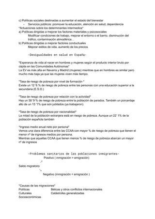 c) Políticas sociales destinadas a aumentar el estado del bienestar
- Servicios públicos: promover la educación, atención en salud, dependencia
*Actuaciones sobre los determinantes intermedios*
a) Políticas dirigidas a mejorar los factores materiales y psicosociales
Modificar condiciones de trabajo, mejorar el entorno o el barrio, disminución del
tráfico, contaminación atmosférica…
b) Políticas dirigidas a mejorar factores conductuales
Mejorar estilos de vida, aumento de los precios
-Desigualdades en salud en España-
*Esperanza de vida al nacer en hombres y mujeres según el producto interior bruto por
cápita en las Comunidades Autónomas*
La EV es más alta en Navarra y Madrid (mujeres) mientras que en hombres es similar pero
mucho más baja ya que las mujeres viven más tiempo.
*Tasa de riesgo de pobreza por nivel de formación *
Existe un 12 '6 % de riesgo de pobreza entre las personas con una educación superior a la
secundaria (E.S.O.)
*Tasa de riesgo de pobreza por relación con la actividad*
Hay un 58 '9 % de riesgo de pobreza entre la población de parados. También un porcentaje
alto de un 15 '1% que son jubilados (ya trabajaron).
*Tasa de riesgo de pobreza por nacionalidad*
La mitad de la población extranjera está en riesgo de pobreza. Aunque un 22’ 1% de la
población española también
*Ingreso medio anual neto por persona*
Vemos una clara diferencia entre las CCAA con mayor % de riesgo de pobreza que tienen el
menor nº de ingresos medios por persona.
Mientras que aquellas CCAA que tienen menos % de riesgo de pobreza abarcan un mayor
nº de ingresos
-Problemas sanitarios de las poblaciones inmigrantes-
Positivo ( inmigración > emigración)
↗
Saldo migratorio
↘
Negativo (inmigración < emigración )
*Causas de las migraciones*
Políticas Bélicas y otros conflictos internacionales
Culturales Catástrofes generalizadas
Socioeconómicas
 