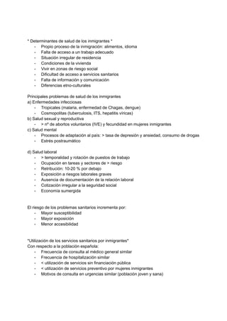 * Determinantes de salud de los inmigrantes *
- Propio proceso de la inmigración: alimentos, idioma
- Falta de acceso a un trabajo adecuado
- Situación irregular de residencia
- Condiciones de la vivienda
- Vivir en zonas de riesgo social
- Dificultad de acceso a servicios sanitarios
- Falta de información y comunicación
- Diferencias etno-culturales
Principales problemas de salud de los inmigrantes
a) Enfermedades infecciosas
- Tropicales (malaria, enfermedad de Chagas, dengue)
- Cosmopolitas (tuberculosis, ITS, hepatitis víricas)
b) Salud sexual y reproductiva
- > nº de abortos voluntarios (IVE) y fecundidad en mujeres inmigrantes
c) Salud mental
- Procesos de adaptación al país: > tasa de depresión y ansiedad, consumo de drogas
- Estrés postraumático
d) Salud laboral
- > temporalidad y rotación de puestos de trabajo
- Ocupación en tareas y sectores de > riesgo
- Retribución: 10-20 % por debajo
- Exposición a riesgos laborales graves
- Ausencia de documentación de la relación laboral
- Cotización irregular a la seguridad social
- Economía sumergida
El riesgo de los problemas sanitarios incrementa por:
- Mayor susceptibilidad
- Mayor exposición
- Menor accesibilidad
*Utilización de los servicios sanitarios por inmigrantes*
Con respecto a la población española:
- Frecuencia de consulta al médico general similar
- Frecuencia de hospitalización similar
- < utilización de servicios sin financiación pública
- < utilización de servicios preventivo por mujeres inmigrantes
- Motivos de consulta en urgencias similar (población joven y sana)
 