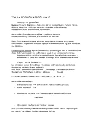 TEMA 9. ALIMENTACIÓN, NUTRICIÓN Y SALUD
-Conceptos generales-
Nutrición: Conjunto de procesos fisiológicos por los cuales el cuerpo humano ingiere,
absorbe, transforma y utiliza los nutrientes contenidos en los alimentos.
Proceso involuntario e inconsciente, no educable .
Alimentación: Obtención, preparación e ingestión de alimentos.
Proceso voluntario y consciente, susceptible de ser educado.
Dieta: Conjunto y cantidades de alimentos o mezclas de éstos que se consumen
habitualmente”. Representa el modelo o patrón de alimentación que sigue un individuo o
una población.
Epidemiología nutricional: Aplicación del método epidemiológico para el conocimiento del
efecto de la nutrición sobre los problemas de salud de las poblaciones humanas”.
Objetivo analítico: identificar la asociación entre dieta y fenómenos de salud y
enfermedad → “papel de la dieta en la etiología de las enfermedades crónicas”.
-Importancia Sanitaria-
Las principales causas de morbilidad y mortalidad están relacionadas con la mala
alimentación y el estilo de vida sedentario
Para evitar: · Enfermedad cardiovascular · Diabetes tipo 2 · Hipertensión arterial ·
Osteoporosis · Ciertos tipos de cáncer . Obesidad → SALUD
LA DIETA ES UN DETERMINANTE FUNDAMENTAL DE LA SALUD
Alimentación incorrecta por:
- Sobrealimentación → Enfermedades no transmisibles/crónicas
- Patrón incorrecto FR
- Alimentación saludable → Enfermedades no transmisibles/crónicas
F Protector
- Alimentación insuficiente por hambre y pobreza
(12% población mundial)→ Enfermedades por desnutrición: Déficits cognitivos y de
crecimiento (200 millones de niños menores de 5 años)
 