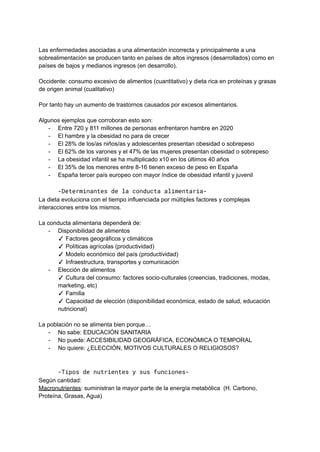 Las enfermedades asociadas a una alimentación incorrecta y principalmente a una
sobrealimentación se producen tanto en países de altos ingresos (desarrollados) como en
países de bajos y medianos ingresos (en desarrollo).
Occidente: consumo excesivo de alimentos (cuantitativo) y dieta rica en proteínas y grasas
de origen animal (cualitativo)
Por tanto hay un aumento de trastornos causados por excesos alimentarios.
Algunos ejemplos que corroboran esto son:
- Entre 720 y 811 millones de personas enfrentaron hambre en 2020
- El hambre y la obesidad no para de crecer
- El 28% de los/as niños/as y adolescentes presentan obesidad o sobrepeso
- El 62% de los varones y el 47% de las mujeres presentan obesidad o sobrepeso
- La obesidad infantil se ha multiplicado x10 en los últimos 40 años
- El 35% de los menores entre 8-16 tienen exceso de peso en España
- España tercer país europeo con mayor índice de obesidad infantil y juvenil
-Determinantes de la conducta alimentaria-
La dieta evoluciona con el tiempo influenciada por múltiples factores y complejas
interacciones entre los mismos.
La conducta alimentaria dependerá de:
- Disponibilidad de alimentos
✓ Factores geográficos y climáticos
✓ Políticas agrícolas (productividad)
✓ Modelo económico del país (productividad)
✓ Infraestructura, transportes y comunicación
- Elección de alimentos
✓ Cultura del consumo: factores socio-culturales (creencias, tradiciones, modas,
marketing, etc)
✓ Familia
✓ Capacidad de elección (disponibilidad económica, estado de salud, educación
nutricional)
La población no se alimenta bien porque…
- No sabe: EDUCACIÓN SANITARIA
- No puede: ACCESIBILIDAD GEOGRÁFICA, ECONÓMICA O TEMPORAL
- No quiere: ¿ELECCIÓN, MOTIVOS CULTURALES O RELIGIOSOS?
-Tipos de nutrientes y sus funciones-
Según cantidad:
Macronutrientes: suministran la mayor parte de la energía metabólica (H. Carbono,
Proteína, Grasas, Agua)
 