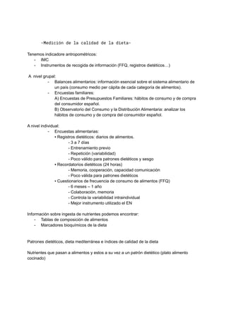 -Medición de la calidad de la dieta-
Tenemos indicadore antropométricos:
- IMC
- Instrumentos de recogida de información (FFQ, registros dietéticos…)
A nivel grupal:
- Balances alimentarios: información esencial sobre el sistema alimentario de
un país (consumo medio per cápita de cada categoría de alimentos).
- Encuestas familiares:
A) Encuestas de Presupuestos Familiares: hábitos de consumo y de compra
del consumidor español.
B) Observatorio del Consumo y la Distribución Alimentaria: analizar los
hábitos de consumo y de compra del consumidor español.
A nivel individual:
- Encuestas alimentarias:
▪ Registros dietéticos: diarios de alimentos.
- 3 a 7 días
- Entrenamiento previo
- Repetición (variabilidad)
- Poco válido para patrones dietéticos y sesgo
▪ Recordatorios dietéticos (24 horas)
- Memoria, cooperación, capacidad comunicación
- Poco válida para patrones dietéticos
▪ Cuestionarios de frecuencia de consumo de alimentos (FFQ)
- 6 meses – 1 año
- Colaboración, memoria
- Controla la variabilidad intraindividual
- Mejor instrumento utilizado el EN
Información sobre ingesta de nutrientes podemos encontrar:
- Tablas de composición de alimentos
- Marcadores bioquímicos de la dieta
Patrones dietéticos, dieta mediterránea e índices de calidad de la dieta
Nutrientes que pasan a alimentos y estos a su vez a un patrón dietético (plato alimento
cocinado)
 