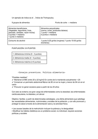 Un ejemplo de índice es el …Índice de Trichopoulou
9 grupos de alimentos Punto de corte → mediana
Alimentos beneficiosos
(Vegetales, legumbres, fruta,
pescado, cereales, razón mo/sa)
0 puntos < mediana
1 punto ≥ mediana
Alimentos perjudiciales
(carne y aves, productos lácteos)
1 punto < mediana
0 puntos ≥ mediana
Consumo de alcohol 1 punto 5-25 gr/día (mujeres) 1 punto 10-50 gr/día
(hombres)
PUNTUACIÓN: 0-9 PUNTOS
1. Adherencia mínima (0 - 3 puntos).
2. Adherencia media (4 - 5 puntos).
3. Adherencia máxima (≥ 6 puntos)
-Consejos preventivos. Política alimentaria-
*Posibles medidas*
✓ Mantener el IMC entre 20 a 22 kg/m2 En contra de lo mantenido actualmente < 25
✓ Conservar un perímetro abdominal Menor de 80 cm en la mujer y menor de 94 cm en el
varón
✓ Procurar no ganar excesivo peso a partir de los 25 años
Con esto se evitaría una gran carga de enfermedades como la obesidad, las enfermedades
cardiovasculares, la diabetes y el cáncer
Objetivo: facilitar, a partir de determinadas estrategias, una oferta alimentaria que satisfaga
las necesidades alimentarias, nutricionales y sociales de la población, y con ello promover y
proteger la salud a través de la alimentación sana y la actividad física.
▪ Las causas basales de la malnutrición incluyen la pobreza y la desigualdad.
▪ Modificar los hábitos dietéticos es un problema social, no individual, requiere acciones
políticas y sociales
 