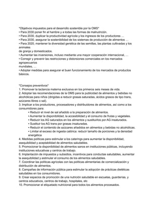 *Objetivos impuestos para el desarrollo sostenible por la OMS*
• Para 2030 poner fin al hambre y a todas las formas de malnutrición.
• Para 2030, duplicar la productividad agrícola y los ingresos de los productores …
• Para 2030, asegurar la sostenibilidad de los sistemas de producción de alimentos …
• Para 2020, mantener la diversidad genética de las semillas, las plantas cultivadas y los
animales
de granja y domesticados.
• Aumentar las inversiones, incluso mediante una mayor cooperación internacional, …
• Corregir y prevenir las restricciones y distorsiones comerciales en los mercados
agropecuarios
mundiales, …
• Adoptar medidas para asegurar el buen funcionamiento de los mercados de productos
básicos.
*Consejos preventivos*
1. Promover la lactancia materna exclusiva en los primeros seis meses de vida.
2. Adoptar las recomendaciones de la OMS para la publicidad de alimentos y bebidas no
alcohólicas para niños (dirigidas a reducir grasas saturadas, ácidos grasos de tipo trans,
azúcares libres o sal).
3. Implicar a los productores, procesadores y distribuidores de alimentos, así como a los
consumidores para:
▪ Reducir el nivel de sal añadido a la preparación de alimentos.
▪ Aumentar la disponibilidad, la accesibilidad y el consumo de frutas y vegetales.
▪ Reducir los AG saturados en los alimentos y sustituirlos por AG insaturados.
▪ Sustituir los AG trans por grasas insaturadas.
▪ Reducir el contenido de azúcares añadidos en alimentos y bebidas no alcohólicas.
▪ Limitar el exceso de ingesta calórica: reducir tamaño de porciones y la densidad
energética
4. Medidas políticas para estimular a los caterings para aumentar la disponibilidad,
asequibilidad y aceptabilidad de alimentos saludables.
5. Promocionar la disponibilidad de alimentos sanos en instituciones públicas, incluyendo
instituciones educativas y centros de trabajo.
6. Implantación de impuestos y subsidios, incentivos para conductas saludables, aumentar
la asequibilidad y estimular el consumo de los alimentos saludables.
7. Coordinar las políticas agrícolas con las políticas alimentarias de comercialización y
distribución de alimentos.
8. Campañas de información pública para estimular la adopción de prácticas dietéticas
saludables en los consumidores.
9. Crear espacios de promoción de una nutrición saludable en escuelas, guarderías, y
centros educativos, centros de trabajo, hospitales, etc
10. Promocionar el etiquetado nutricional para todos los alimentos procesados.
 