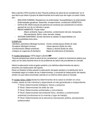 Marc Lalonde (1974) escribió la obra “Nuevas políticas de salud de los canadienses” en el
que decía que había 4 grupos de determinantes de la salud que dan lugar a la salud. Estos
son:
- BIOLOGÍA HUMANA: Resistencia a la enfermedad, Susceptibilidad a la enfermedad,
Enfermedades genéticas, Desarrollo, envejecimiento, constitución (GENÉTICA)
- ESTILO DE VIDA:Conjunto de patrones de conducta que caracterizan la manera
general de vivir de un individuo o grupo.
- MEDIO AMBIENTE: Puede haber
-Macro ambiente: Agua y alimentos, contaminación del aire, transportes.
-Microambiente: Barrio, casa, escuela, trabajo.
- SISTEMA SANITARIO. Donde interviene la calidad, la disponibilidad y la
accesibilidad entre otros.
EJEMPLOS
-Genética, parentesco (Biología humana) -Comer comida basura (Estilo de vida)
-Envejecer (Biología humana) -Hacer ejercicio (Estilo de vida)
-Contaminación (Medio ambiente) -Tabaco y alcohol (Estilo de vida)
-Colapso en urgencias (S.Sanitario) -Bajas de enfermeros (S.Sanitario)
El modelo laframboise (1973) según Lalonde IMP
“Nuevas perspectivas sobre la salud de los canadienses”, analizó la importancia relativa que
cada uno de estos factores tenía en los problemas de salud más prevalentes en Canadá.
Valoró la adecuación entre el gasto sanitario y los distintos determinantes de salud y
encontró una inadecuación del reparto.
Dever en Estados Unidos estudió la adecuación del gasto sanitario y la distribución de la
mortalidad según el modelo de los 4 determinantes; y comprobó la inadecuación del reparto,
similar a lo que había encontrado Lalonde en su Informe sobre salud en Canadá.
El modelo Tarlov (1999) Donde los determinantes de la salud se dividen en cinco
niveles, desde el más individual y dependiente al más generalizado e independiente.
1º Nivel: Determinantes biológicos, físicos y psíquicos
2º Nivel: Determinantes de estilo de vida
3º Nivel: Determinantes ambientales y comunitarios
4ª Nivel: Determinantes del ambiente físico, climático y contaminación
ambiental (condiciones en la vivienda y lugar de trabajo)
5º Nivel: Determinantes de la estructura macrosocial, política, percepciones
poblacionales
 