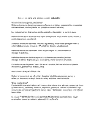 -Consejos para una alimentación saludable-
*Recomendaciones para sujetos sanos*
Moderar el consumo de carnes rojas como fuente de proteínas en especial las procesadas
como embutidos, hamburguesas, etc. (riesgo de cáncer colorrectal).
Las mejores fuentes de proteínas son las vegetales, el pescado y la carne de aves.
Promoción del uso de aceite de oliva virgen extra (reduce riesgo muerte súbita, infartos y
accidentes cerebro-vasculares).
Aumentar el consumo de frutas, verduras, legumbres y frutos secos (protegen contra la
enfermedad coronaria, el ictus, la HTA, el cáncer de colon y la obesidad).
Preferible el consumo de fibra en forma de pan integral (su consumo reduce
el riesgo de diabetes).
Preferible el consumo de lácteos parcial o totalmente descremados (reducen
el riesgo de cáncer de próstata y de ovario por su menor contenido en grasa).
Evitar el consumo de grasas “trans” típicas de los dulces, la bollería industrial (donuts,
chocolatinas, patatas fritas de bolsa, etc.)
Alto consumo de agua 2-3 litros / día.
Reducir el consumo de sal a 5 g /día y de azúcar o bebidas azucaradas (zumos y
refrescos). Aumentan el riesgo de cardiopatía y accidente cerebrovascular.
*Dieta mediterránea*
Patrón dietético caracterizado por el consumo de aceite de oliva, elevado consumo de frutas
(postre habitual), verduras y hortalizas, legumbres, pescados, cereales no refinados, bajo
consumo de cárnicos (principalmente carnes rojas) y de lácteos y consumo de vino tinto con
las comidas.
El ensayo PREDIMED (PREvención con DIeta MEDiterránea) es el estudio de mayor
envergadura que se ha realizado sobre nutrición en España.
 