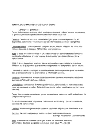 TEMA 11. DETERMINANTES GENÉTICOS Y SALUD
-Conceptos generales-
Dentro de los determinantes de salud, en el determinante de biología humana encontramos
la genética (tema actual) Este determinante influye entre un 20-15%
Genética:Ciencia que estudia la herencia biológica y que posibilita la prevención, el
diagnóstico, tratamiento y rehabilitación de las enfermedades genéticas y congénitas
Genoma humano: Dotación genética completa de una persona integrada por unos 3000
millones de pares de bases de ADN dividido en cromosomas
ADN: El ácido desoxirribonucleico es un ácido nucleico que contiene toda la información
genética hereditaria que sirve de “manual de instrucción” para desarrollarnos, vivir y
reproducirnos.
ARN: El ácido ribonucleico es el otro tipo de ácido nucleico que posibilita la síntesis de
proteínas. Es el que permite que la información genética sea comprendida por las células
Los ácidos nucleicos constituyen el material genético de los organismos y son necesarios
para el almacenamiento y la expresión de la información genética.
Proteínas: moléculas que realizan todos los cometidos celulares: movimiento, reacciones
químicas, señalización, defensa, etcétera.
Cromosomas: Son cadenas de ADN superenrolladas, compuestas por moléculas unidas
como las cuentas de un collar. Cada cierto número de vueltas constituye un gen (un trozo
de ADN).
Genes: Los cromosomas contienen genes: secuencias de bases que codifican la síntesis de
una proteína específica.
El cariotipo humano tiene 22 pares de cromosomas autónomos y 1 par de cromosomas
sexuales (46 cromosomas)
Genotipo: Información genética que posee un organismo en particular, en forma de ADN.
Fenotipo: Expresión del genotipo en función de un determinado ambiente.
Fenotipo = Genotipo + Medio Ambiente
Alelo: Posibilidad de expresión de un gen. Puede ser dominante o recesivo.
Combinación de alelos que posee un individuo en un locus: AA / AB / BB
 