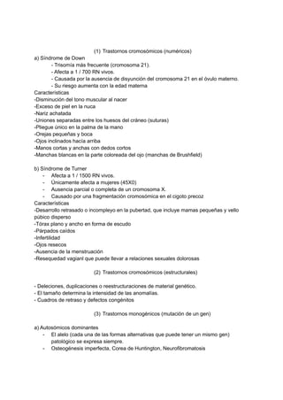 (1) Trastornos cromosómicos (numéricos)
a) Síndrome de Down
- Trisomía más frecuente (cromosoma 21).
- Afecta a 1 / 700 RN vivos.
- Causada por la ausencia de disyunción del cromosoma 21 en el óvulo materno.
- Su riesgo aumenta con la edad materna
Características
-Disminución del tono muscular al nacer
-Exceso de piel en la nuca
-Nariz achatada
-Uniones separadas entre los huesos del cráneo (suturas)
-Pliegue único en la palma de la mano
-Orejas pequeñas y boca
-Ojos inclinados hacía arriba
-Manos cortas y anchas con dedos cortos
-Manchas blancas en la parte coloreada del ojo (manchas de Brushfield)
b) Síndrome de Turner
- Afecta a 1 / 1500 RN vivos.
- Únicamente afecta a mujeres (45X0)
- Ausencia parcial o completa de un cromosoma X.
- Causado por una fragmentación cromosómica en el cigoto precoz
Características
-Desarrollo retrasado o incompleyo en la pubertad, que incluye mamas pequeñas y vello
púbico disperso
-Tórax plano y ancho en forma de escudo
-Párpados caídos
-Infertilidad
-Ojos resecos
-Ausencia de la menstruación
-Resequedad vagianl que puede llevar a relaciones sexuales dolorosas
(2) Trastornos cromosómicos (estructurales)
- Deleciones, duplicaciones o reestructuraciones de material genético.
- El tamaño determina la intensidad de las anomalías.
- Cuadros de retraso y defectos congénitos
(3) Trastornos monogénicos (mutación de un gen)
a) Autosómicos dominantes
- El alelo (cada una de las formas alternativas que puede tener un mismo gen)
patológico se expresa siempre.
- Osteogénesis imperfecta, Corea de Huntington, Neurofibromatosis
 